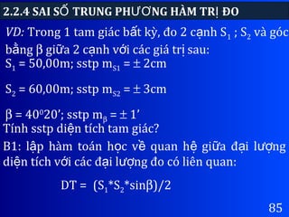 85
VD: Trong 1 tam giác b t kỳ, đo 2 c nh Sấ ạ 1 ; S2 và góc
b ngằ β gi a 2 c nh v i các giá tr sau:ữ ạ ớ ị
2.2.4 SAI S TRUNG PH NG HÀM TR ĐOỐ ƯƠ Ị
S1 = 50,00m; sstp mS1 = ± 2cm
S2 = 60,00m; sstp mS2 = ± 3cm
β = 400
20’; sstp mβ = ± 1’
Tính sstp di n tích tam giác?ệ
B1: l p hàm toán h c v quan h gi a đ i l ngậ ọ ề ệ ữ ạ ượ
di n tích v i các đ i l ng đo có liên quan:ệ ớ ạ ượ
DT = (S1*S2*sinβ)/2
 