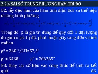86
2.2.4 SAI S TRUNG PH NG HÀM TR ĐOỐ ƯƠ Ị
B2: l y đ o hàm c a hàm tính di n tích và th hi nấ ạ ủ ệ ể ệ
d ng bình ph ngở ạ ươ
2
2
22
2
2
1
2
2
22
1
2
1
22
2
2
cos
4
1
sin
4
1
sin
4
1
ρ
β
βββ
m
SSmSmSm SSDT ××××+×××+×××=
Trong đó ρ là giá tr dùng đ quy đ i 1 đ i l ngị ể ổ ạ ượ
đo góc có giá tr đ , phút, ho c giây sang đ n v tínhị ộ ặ ơ ị
radian
ρ0
= 360 °/2Π=57,30
ρ’ = 3438’ ρ” = 206265”
B3: thay các s li u vào công th c đ tính ra k tố ệ ứ ể ế
quả
 