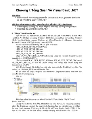Biên soạn: Nguyễn Vũ Duy Quang

Visual Basic .NET

Chương I: T ng Quan V Visual Basic .NET
M c tiêu:
Gi i thi u v môi trư ng phát tri n Visua Basic .NET, giúp cho sinh viên
có cái nhìn t ng quan v VB .NET
K t thúc chương này sinh viên c n ph i n m b t các v n đ sau:
S d ng môi trư ng VB .NET đ phát tri n m t s
ng d ng cơ b n
Cách t o d án m i trong VB .NET
1. Cài đặt Visual Studio .Net
Bạn nên có CPU Pentium III, 500MHz trở lên, với 256 MB RAM và ít nhất 10GB
Harddisk. Về OS bạn nên dùng Windows 2000 (Professional hay Server) hay Windows
XP. Lý do chính là các versions Windows nầy hổ trợ Unicode và có Internet Information
Server (IIS) hổ trợ ASPX để ta dùng cho ASP.NET.
Visual Studio.NET nằm trong 3 CDs, gồm có 4 files:
• EN_VS_NET_BETA2_WINCUP.exe
• EN_VS_NET_BETA2_CD1.exe
• EN_VS_NET_BETA2_CD2.exe
• EN_VS_NET_BETA2_CD3.exe
Chạy EN_VS_NET_BETA2_WINCUP.exe để Unzip nó vào một folder trong một
harddisk (eg: E:CDWINCUP) .
Lần lượt chạy EN_VS_NET_BETA2_CD1.exe, EN_VS_NET_BETA2_CD2.exe và
EN_VS_NET_BETA2_CD3.exe để Unzip chúng vào chung một folder trong một
harddisk (eg: E:CD ).
Việc Unzip files có thể rất lâu, bạn phải kiên nhẫn chờ cho đến khi nó kết thúc. Nếu
không, khi cài đặt có thể bị báo lỗi là thiếu files.
Kế đó, trước hết chạy Setup.exe của Windows Component Update như dưới đây,
click No khi Warning dialog
hiện ra:

Tiếp theo, chạy Setup.exe của Visual Studio.NET để cài đặt. Đây là Visual
Studio .Net 2003
Cài đặt Visua Studio .Net 2005. Phiên bản này có 3 đĩa CD. Ta cũng chạy các file
trên 3 đĩa để giải nén vào một thư mục trên ổ đĩa cứng. Sau khi giải nén xong sẽ có hai
thư mục chính: thư mục VS (chứa các file cài đặt bộ Visual Studio .Net 1.17GB) và thư
mục MSDN (chứa các thư viện hỗ trợ cho việc sử dụng Visual Studio .Net 1.55GB).

 
