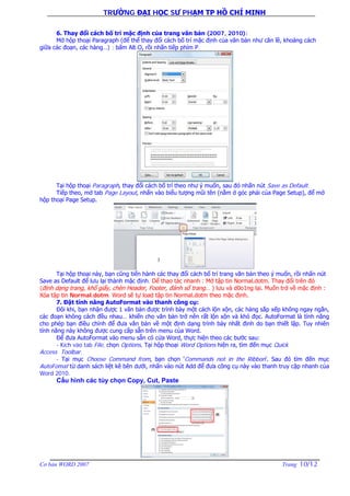 TRƯỜNG ĐẠI HỌC SƯ PHẠM TP HỒ CHÍ MINH
Cơ bản WORD 2007 Trang 10/12
6. Thay đổi cách bố trí mặc định của trang văn bản (2007, 2010):
Mở hộp thoại Paragraph (để thể thay đổi cách bố trí mặc định của văn bản như căn lề, khoảng cách
giữa các đoạn, các hàng…) : bấm Alt-O, rồi nhấn tiếp phím P.
Tại hộp thoại Paragraph, thay đổi cách bố trí theo như ý muốn, sau đó nhấn nút Save as Default.
Tiếp theo, mở tab Page Layout, nhấn vào biểu tượng mũi tên (nằm ở góc phải của Page Setup), để mở
hộp thoại Page Setup.
Tại hộp thoại này, bạn cũng tiến hành các thay đổi cách bố trí trang văn bản theo ý muốn, rồi nhấn nút
Save as Default để lưu lại thành mặc định. Dể thao tác nhanh : Mở tập tin Normal.dotm. Thay đổi trên đó
(định dạng trang, khổ giấy, chèn Header, Footer, đánh số trang… ) lưu và d0o1ng lại. Muốn trở về mặc định :
Xóa tập tin Normal.dotm. Word sẽ tự load tập tin Normal.dotm theo mặc định.
7. Đặt tính năng AutoFormat vào thanh công cụ:
Đôi khi, bạn nhận được 1 văn bản được trình bày một cách lộn xộn, các hàng sắp xếp không ngay ngắn,
các đoạn không cách đều nhau… khiến cho văn bản trở nên rất lộn xộn và khó đọc. AutoFormat là tính năng
cho phép bạn điều chỉnh để đưa văn bản về một định dạng trình bày nhất định do bạn thiết lập. Tuy nhiên
tính năng này không được cung cấp sẵn trên menu của Word.
Để đưa AutoFormat vào menu sẵn có cửa Word, thực hiện theo các bước sau:
- Kích vào tab File, chọn Options. Tại hộp thoại Word Options hiện ra, tìm đến mục Quick
Access Toolbar.
- Tại mục Choose Command from, bạn chọn ‘Commands not in the Ribbon’. Sau đó tìm đến mục
AutoFomat từ danh sách liệt kê bên dưới, nhấn vào nút Add để đưa công cụ này vào thanh truy cập nhanh của
Word 2010.
Cấu hình các tùy chọn Copy, Cut, Paste
 