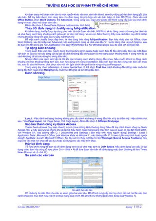 TRƯỜNG ĐẠI HỌC SƯ PHẠM TP HỒ CHÍ MINH
Cơ bản WORD 2007 Trang 11/12
Khi bạn copy một đoạn văn bản từ một nguồn khác vào một văn bản Word, Word tự động giữ lại định dạng gốc của
văn bản. Để tùy biến được tính năng làm cho định dạng đó phù hợp với văn bản hiện có trên MS Word. Click vào nút
Office Button, chọn Word Options, thẻ Advanced, trong vùng Cut, copy and paste, để Word cung cấp các tùy chọn định
dạng khi sao chép một đoạn văn bản :
Đánh dấu chọn ô Show Paste Options buttons (như hình bên)
Thay đổi định dạng từ Justify sang full-justification
Khi định dạng Justify được áp dụng cho toàn bộ một đoạn văn bản, MS Word sẽ tự động canh chữ sang hai bên trái
và phải bằng cách tăng khoảng cách giữa các từ trên một dòng. Và nhược điểm thường thấy của cách làm này đó là để lại
những khoảng trống lớn giữa các từ gây mất thẩm mỹ.
Để việc canh Justify được đẹp hơn, ta nên dùng tính năng full-justification. Bạn hãy nhấp vào nút Office, chọn
Word Options, sau đó nhấp vào Advanced, kéo xuống dưới cùng và click vào dấu “+” trước dòng chữ Layout Options, sau
đó bạn tìm đến dòng Do Full Justification The Way WordPerfect 6.x For Windows Does, sau đó click OK để hoàn tất.
Tự động cách khoảng
Trong soạn thảo văn bản, người dùng thường dùng phím space hoặc canh Tab để đẩy dòng đầu tiên của một đoạn
văn bản lùi vào so với các dòng còn lại gọi là cách khoảng đầu dòng (còn có một dạng cách khoảng khác ít dùng hơn đó là
cách khoảng tất cả các dòng trừ dòng đầu tiên).
Nhược điểm của cách làm trên là đôi khi các khoảng cách không được đều nhau. Nếu muốn Word tự động cách
khoảng với một khoảng trống định sẵn, bạn hãy dùng tính năng indentation. Đầu tiên bạn bôi đen vùng văn bản cần thao
tác, sau đó vào thẻ Home, click chọn vào mũi tên (góc dưới bên phải) của vùng công cụ Paragraph.
Trong vùng tùy chọn indentation, ở menu Special bạn có thể chọn First line (cách khoảng đầu dòng) nếu muốn lùi
dòng đầu tiên hoặc chọn Hanging nếu muốn lùi dòng tất cả trừ dòng đầu tiên.
Đánh số trang
Lưu ý : Việc đánh số trang thường không yêu cầu đánh số trang ở trang đầu tiên vì lý do thẩm mỹ. Hiệu chỉnh như
sau : Vào Page layout, nút Page Setup, Thẻ Page layout, đánh dấu chọn ô Different first page.
Sao lưu thanh công cụ Quick Access
Thanh Quick Access (truy cập nhanh) là nơi chứa những lệnh thường dùng. Nếu đã tùy chỉnh thanh công cụ Quick
Access như ý; hãy sao lưu lại phòng khi cài lại hệ điều hành hoặc mang sang máy tính của cơ quan có cài đặt Word 2007.
Với Window XP, vào đường dẫn C:  Documents and Settings  [tên máy tính hoặc người dùng] Settings  Local 
Application Data  Microsoft  Office; (với Window Vista và Window 7 , vào đường dẫn C:  Users  [tên máy tính hoặc người
dùng]  AppData  Local  Microsoft  Office). Tại đây sẽ tìm thấy một tập tin tên Word.qat (Quicvk Access Toolbars), hãy
copy nó vào một nơi khác để sao lưu hoặc sử dụng cho các máy tính khác.
Hủy bỏ định dạng
Tổ hợp phím nóng để bạn trả về định dạng font và cỡ chữ mặc định là Ctrl+ Space. Nếu định dạng ban đầu có áp
dụng style, bạn hãy dùng tổ hợp phím Ctrl + Shitf + N để đưa đoạn văn bản về định dạng mặc định (thường là font Times
News Roman và cỡ chữ 12).
So sánh các văn bản
So sánh hai văn bản
Có nhiều lý do dẫn đến nhu cầu so sánh giữa hai văn bản, MS Word cung cấp các tùy chọn để mở hai file văn bản
cạnh nhau cho mục đích này (và nó là chức năng của chính MS Word chứ không phải Aero Snap của Window 7).
 