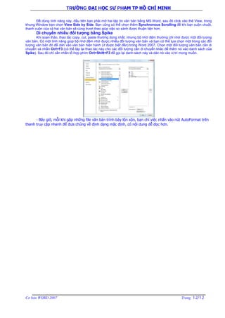 TRƯỜNG ĐẠI HỌC SƯ PHẠM TP HỒ CHÍ MINH
Cơ bản WORD 2007 Trang 12/12
Để dùng tính năng này, đầu tiên bạn phải mở hai tập tin văn bản bằng MS Word, sau đó click vào thẻ View, trong
khung Window bạn chọn View Side by Side. Bạn cũng có thể chọn thêm Synchronous Scrolling để khi bạn cuộn chuột,
thanh cuộn của cả hai văn bản sẽ cùng trượt theo giúp việc so sánh được thuận tiện hơn.
Di chuyển nhiều đối tượng bằng Spike
Khi soạn thảo, thao tác copy, cut, paste thường dùng nhất; nhưng bộ nhớ đệm thường chỉ nhớ được một đối tượng
văn bản. Có một tính năng giúp bộ nhớ đệm nhớ được nhiều đối tượng văn bản và bạn có thể lựa chọn một trong các đối
tượng văn bản đó để dán vào văn bản hiện hành (ít được biết đến) trong Word 2007. Chọn một đối tượng văn bản cần di
chuyển và nhấn Ctrl+F3 (có thể lặp lại thao tác này cho các đối tượng cần di chuyển khác để thêm nó vào danh sách của
Spike). Sau đó chỉ cần nhấn tổ hợp phím Ctrl+Shift+F3 để gọi lại danh sách này và dán nó vào vị trí mong muốn.
- Bây giờ, mỗi khi gặp những file văn bản trình bày lộn xộn, bạn chỉ việc nhấn vào nút AutoFormat trên
thanh truy cập nhanh để đưa chúng về định dạng mặc định, có nội dung dễ đọc hơn.
 