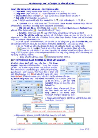 TRƯỜNG ĐẠI HỌC SƯ PHẠM TP HỒ CHÍ MINH
Cơ bản WORD 2007 Trang 2/12
THAO TÁC TRÊN KHỐI VĂN BẢN - TẬP TIN VĂN BẢN:
 Chọn khối: - Drag mouse (Chọn toàn bộ văn bản: Ctrl + A).
 Chép khối: Chọn khốiCtrl C - Đưa Cursor đến vị trí cần chép tớiCtrl V.
 Chuyển khối: Chọn khốiCtrl X - Đưa Cursor đến vị trí cần chuyển tớiCtrl V.
 Xoá khối: Chọn khốiBấm phím Delete.
Lưu ý : Để bỏ qua thao tác vừa làm: Undo (Ctrl Z) Lấy lại Redo (Ctrl Y, F4)
• Tạo mới: Ctrl N hoặc Click vào trên thanh Quick Access Toolsbar hoặc vào nút
Office Button, chọn New, chọn tiếp Blank Document, chọn Create.
• Mở văn bản đã có: Ctrl O hoặc click vào trên thanh Quick Access Toolsbar hoặc
vào nút Office Button, chọn , chọn tên file cần mở - Open.
• Lưu File: Ctrl S hoặc click (cập nhật những sửa đổi trong nội dung văn bản).
• Lưu File với tên mới (hay với tên đã có ở Folder khác, hay lưu khi tên File còn là
Document… ): Bấm F12 hoặc vào nút Office Button, chọn Save Aschọn Folder khác để lưu hoặc
nhập tên mới (tại cùng Folder)Save.
+ Khi tên tập tin còn là Document…thì khi bấm lưu file bằng cách gì đều là lưu lần đầu, nên
sẽ xuất hiện màn hình Save As, chọn Folder để lưu File, đặt tên File – click vào Nút SAVE.
+ Khi mở File đã lưu trên máy rồi sửa đổi, thêm bớt và lưu lại thì cần lưu ý phân biệt :
- Save, Ctrl S, hay thì Word sẽ lưu những thay đổi vào tập tin đã có trên máy.
- Save As, hoặc bấm F12 thì Word cho phép đặt tên File mới để lưu (tập tin nầy có nội
dung là nội dung của tập tin cũ và những thay đổi vừa đưa vào), đồng thời tập tin cũ vẫn tồn tại với
nội dung cũ vẫn giữ nguyên.
• Đóng từng file văn bản : Vào chọn Close (Ctrl W, Ctrl F4).
III/.MỘT SỐ ĐỊNH DẠNG THƯỜNG SỬ DỤNG VỚI VĂN BẢN :
A)-Định dạng khổ giấy tạo văn bản : Thẻ Page
Layout Page Setup để điều chỉnh : Trong Tab Margins
(lề trái: Left, lề phải: Right, lề trên: Top, lề dưới: Bottom).
Mục Orientation : Chọn hướng giấy (Portrait : giấy đứng,
Landscape : giấy ngang). Thẻ Paper Size : Chọn khổ
giấy (thường chọn A4). OK để xác định trang hiện hành
hoặc Default để tạo định dạng trang mặc định cho lần sử dụng tiếp sau.
B)-Định dạng Font chữ : Thẻ Home, nhóm Font, vào nút Font, (hoặc Ctrl
D) để lựa chọn... . Cần tạo Font
mặc định thì sau khi chọn lựa; click
DefaultYes.
C)-Định dạng Paragraph (đọan
văn bản): Đoạn văn bản kết thúc
bằng Enter : Thẻ Home, chọn
Paragraph. Trong đó có các tùy chọn:
+ Indentation (lề đọan): Có thể kéo và thả lề đoạn trên
thanh Ruler (xem hình).
+ Alignment : Sử dụng phím tắt hoặc Click chọn như hình dưới.
 