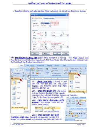 TRƯỜNG ĐẠI HỌC SƯ PHẠM TP HỒ CHÍ MINH
Cơ bản WORD 2007 Trang 3/12
+ Spacing : Khoảng cách giữa các đoạn (Before và After), các dòng trong đoạn (Line Spcing).
IV/. TẠO KHUNG VÀ NÀU NỀN (ĐỊNH DẠNG BORDER & SHADING) : Thẻ Page Layout, chọn
Page Borders, chọn thẻ Borders (tạo Khung), Thẻ Pager Border (tạo khung cho tòan trang văn bản -
ít khi sử dụng), thẻ Shading (tạo Màu nền).
V/. CÁCH CHIA CỘT (Column) : Chọn
khối văn bản cần chia cột, Thẻ Page
Layout, vào Columns, chọn tiếp More
Columns…để chọn lựa.
VI/. CÁCH TẠO DROP CAP (chữ phóng
to ở hai, ba dòng đầu đoạn) : Vào Insert,
chọn Drop Cap….vào tiếp Drop Cap Options… để chọn lựa.
(Lưu ý : Tạo Drop Cap sau khi chia cột).
VII/. CÁCH CHÈN HÌNH ẢNH, BIỂU
TƯỢNG : Vào Insert  chọn Clip Art,
Shapes, hoặc Symbol
VIII/. CÁCH CHUYỂN ĐỔI CHỮ
THƯỜNG - CHỮ HOA: Chọn khối nội dung trên văn bản, Thẻ
Home, trong nhóm FONT, chọn Change Case, hoặc bấm Shift F3.
 