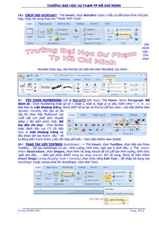 TRƯỜNG ĐẠI HỌC SƯ PHẠM TP HỒ CHÍ MINH
Cơ bản WORD 2007 Trang 4/12
IX/. CÁCH TẠO WORDART : Thẻ Insert, chọn WordArt chọn 1 mẫu có sẵnchọn Font chữ phù
hợp, nhập nội dung thay cho “YOUR TEXT HERE”.
Cần
chỉnh
sửa:
Click
chọn
WordArt được tạo, vào Format (tự hiện khi chọn WordArt), tùy chỉnh...
X/. TÙY CHỌN NUMBERING (số) & BULLETS (chỉ mục): Thẻ Home, Nhóm Paragraph, Để
đánh số : Chọn Numbering hoặc gõ số 1 (hoặc I, hoặc A, hoặc a) và dấu chấm (như 1., I., A., a.)
tiếp theo là một khoảng trắng, Word 2007 sẽ tự tạo số thứ tự (để tùy chọn : vào tiếp Define New
Number Format), cần tạo số đa
cấp thì chọn tiếp MultiLevel List
(mỗi cấp con phãi dịch chuyển
bằng 1 lần bấm phím Tab). Để
tạo dấu chỉ mục : Chọn Bullets
hoặc đánh dấu sao (*) rồi tiếp
theo là một khoảng trắng tại
đầu đoạn cần tạo Bullet; dấu * sẽ
tự động biến thành Bullet (nếu cần thay đổi kiểu : chọn tiếp Define New Bullet).
XI/. THAO TÁC VỚI TEXTBOX (AutoShape) : + Thẻ Insert, chọn TextBox, chọn tiếp vào Draw
TextBox…. Để tạo AutoShape (ví dụ : hình vuông, hình tròn, ngôi sao 5 cánh đều…): Thẻ Insert,
nhóm Illustrations, chọn Shapes, chọn hình rồi drag mouse để vẽ (để tạo hình vuông, hình tròn,
ngôi sao đểu,… : bấm giữ phím Shift trong lúc drag mouse). Khi vẽ xong, Word sẽ hiện nhóm
Insert Shape (trong Drawing Tools  Formats), chọn chức năng Edit Text… để nhập nội dung vào
AutoShape (hoặc mouse phải lên AutoShape, chọn Add Text).
 