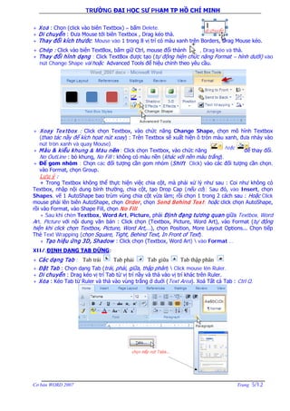 TRƯỜNG ĐẠI HỌC SƯ PHẠM TP HỒ CHÍ MINH
Cơ bản WORD 2007 Trang 5/12
+ Xoá : Chọn (click vào biên Textbox) – bấm Delete.
+ Di chuyển : Đưa Mouse tới biên Textbox , Drag kéo thả.
+ Thay đổi kích thước: Mouse vào 1 trong 8 vị trí có màu xanh trên Borders, Drag Mouse kéo.
+ Chép : Click vào biên TextBox, bấm giữ Ctrl, mouse đổi thành , Drag kéo và thả.
+ Thay đổi hình dạng : Click TextBox được tạo (tự động hiện chức năng Format – hình dưới) vào
nút Change Shape và/hoặc Advanced Tools để hiệu chỉnh theo yêu cầu.
+ Xoay Textbox : Click chọn Textbox, vào chức năng Change Shape, chọn mô hình Textbox
(thao tác nầy để kích họat nút xoay) : Trên Textbox sẽ xuất hiện ô tròn màu xanh, đưa nháy vào
nút tròn xanh và quay Mouse).
+ Màu & kiểu khung & Màu nền : Click chọn Textbox, vào chức năng để thay đổi.
No OutLine : bỏ khung, No Fill : không có màu nền (khác với nền màu trắng).
+ Để gom nhóm : Chọn các đối tượng cần gom nhóm (Shift Click) vào các đối tượng cần chọn,
vào Format, chọn Group.
Lưu ý :
+ Trong Textbox không thể thực hiện việc chia cột, mà phải xử lý như sau : Coi như không có
Textbox, nhập nội dung bình thường, chia cột, tạo Drop Cap (nếu có); Sau đó, vào Insert, chọn
Shapes, vẽ 1 AutoShape bao trùm vùng chia cột vừa làm; rồi chọn 1 trong 2 cách sau : Hoặc Click
mouse phải lên biên AutoShape, chọn Order, chọn Send Behind Text; hoặc click chọn AutoShape,
rồi vào Format, vào Shape Fill, chọn No Fill.
+ Sau khi chèn Textbox, Word Art, Picture, phải Định đạng tương quan giữa Textbox, Word
Art, Picture với nội dung văn bản : Click chọn (Textbox, Picture, Word Art), vào Format (tự động
hiện khi click chọn Textbox, Picture, Word Art,…), chọn Position, More Layout Options... Chọn tiếp
Thẻ Text Wrapping (chọn Square, Tight, Behind Text, In Front of Text).
+ Tạo hiệu ứng 3D, Shadow : Click chọn (Textbox, Word Art)  vào Format …
XII/.ĐỊNH DẠNG TAB DỪNG:
+ Các dạng Tab :
+ Đặt Tab : Chọn dạng Tab (trái, phải, giữa, thập phân)  Click mouse lên Ruler.
+ Di chuyển : Drag kéo vị trí Tab từ vị trí nầy và thả vào vị trí khác trên Ruler.
+ Xóa : Kéo Tab từ Ruler và thả vào vùng trắng ở duới (Text Area). Xoá Tất cả Tab : Ctrl Q.
Tab trái Tab phải Tab giữa Tab thập phân
 