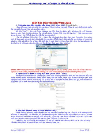 TRƯỜNG ĐẠI HỌC SƯ PHẠM TP HỒ CHÍ MINH
Cơ bản WORD 2007 Trang 8/12
Biến hóa trên văn bản Word 2010
1. Chỉnh sửa giao diện văn bản mẫu Word 2007, Word 2010: Theo các bước :
- Giao diện mẫu chứa trong file Normal.dotm. Thông thường, Microsoft Office sẽ lưu trữ đồng thời nhiêu
file mang tên Normal (ứng với các phiên bản).
Với Win Vista/7 : Start, gõ Folder Options vào hộp thoại tìm kiếm; Với Windows XP, mở Windows
Explorer, vào Tools  Folder Options; Tại cửa sổ Folder Options, Thẻ View, bỏ tùy chọn “ Hide extensions for
know file type”, OK. (Để dễ dàng tìm thấy file Normal.dotm)
- Tại cửa sổ Word 2010, chọn File -> Open. Tại hộp thoại Open, bạn chọn mục Templates (menu bên
trái). Ở danh sách bên phải, kích đôi vào file Normal.dotm để tiến hành chỉnh sửa file này. (tương tự như chỉnh
sửa trên 1 file văn bản). Mọi sự thay đổi, thiết lập về cách thức trình bày, font chữ… trên file Normal.dotm sẽ
ảnh hưởng và trở thành mặc định trên mọi file văn bản được soạn thảo với Word.
Office 2007 không cho mở các tài liệu được tạo từ các phiên bản cũ, nhưng Office 2010 vẫn hỗ trợ: Thẻ File 
Options  Trust Center, chọn File Block Settings, bỏ chọn những dạng tập tin cần mở bằng Office 2010.
2. Tạo header và đánh số trang mặc định (Word 2007 – 2010):
Nếu bạn muốn mọi văn bản khởi tạo đều được đánh số trang theo mặc định, mở file giao diện mẫu của
Word (Normal.dotm, như cách đã hướng dẫn ở trên), đến tab Insert, chọn Page Number và chọn vị trí, định
dạng số trang muốn hiển thị. Cuối cùng, lưu lại thay đổi và đóng file Normal.dotm. Bây giờ, mọi file văn bản
được khởi tạo sẽ được đánh dấu trang như bạn đã thiết lập.
3. Mặc định đánh số trang từ trang văn bản thứ 2:
Thông thường, sử dụng trang đầu tiên cho văn bản để trình bày trang bìa, có nghĩa là sẽ phải đánh dấu
số trang từ trang thứ 2 của văn bản. Mở file Normal.dotm như đã hướng dẫn, chọn tab Page Layout. Tại mục
Page Setup, kích vào More Arrow (góc dưới bên phải). Hộp thoại Page Setup xuất hiện; chọn tab Layout, bên
dưới mục Headers và Footers, đánh dấu vào tùy chọn Different First Page Ok.
Cuối cùng, lưu và đóng file Normal.dotm. Từ bây giờ, mọi file văn bản được khởi tạo sẽ chừa lại trang
đầu tiên không đánh số trang để bạn trình bày nội dung trang bìa.
 