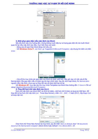 TRƯỜNG ĐẠI HỌC SƯ PHẠM TP HỒ CHÍ MINH
Cơ bản WORD 2007 Trang 9/12
4. Khôi phục giao diện mẫu mặc định của Word:
Nếu đã chỉnh sửa như hướng dẫn, nhưng không muốn tiếp tục sử dụng giao diện đó mà muốn Word
quay trở lại mẫu mặc định ban đầu, thực hiện theo các bước:
- Đóng cửa sổ soạn thảo Word đang mở (nếu có).
- Với Windows Vista/7, vào Start, gõ %appdata%MicrosoftTemplates vào khung tìm kiếm và nhấn
Enter.
- Cửa sổ thư mục chứa các giao diện của Word sẽ được xuất hiện. Bây giờ, bạn chỉ việc xóa đi file
Normal.dotm (file giao diện mẫu có được sau khi bạn chỉnh sửa). Sau đó, kích hoạt Word, file Normal.dotm
nguyên mẫu mặc định, chưa qua sự thay đổi nào sẽ được khởi tạo trở lại.
Với Windows XP, truy cập vào thư mục chứa Templates của Word theo đường dẫn C:Users<Tên sử
dụng>AppDataRoamingMicrosoftTemplates
5. Thay đổi font chữ mặc định của Word:
Font chữ mặc định của Word 2007 và 2010 là Calibri, một font chữ ít được sử dụng tại Việt Nam. Để
thay đổi trở lại font chữ mặc định (vd : Times New Roman), nhấn Ctrl – Shift – F hoặc Ctrl D , hộp thoại Font
sẽ được bật mở.
Chọn font chữ Times New Roman tại mục Font, sau đó nhấn Save as Default, chọn “All documents
based on the Normal.dotm template” (Word 2010) hoặc Default  Yes (Word 2007). OK .
 
