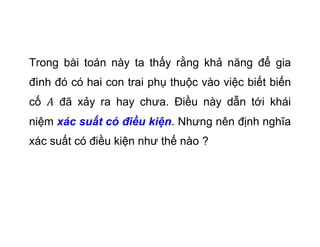 Trong bi ton ny ta th?y r?ng kh? n?ng ?? gia
?nh ? c hai con trai ph? thu?c vo vi?c bi?t bi?n
c? ?? x?y ra hay ch?a. ?i?u ny d?n t?i khi
ni?m xc su?t c ?i?u ki?n. Nh?ng nn ??nh ngh?a
xc su?t c ?i?u ki?n nh? th? no ?
 