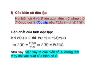 f) Các biến cố độc lập
Hai biến cố A và B liên quan đến một phép thử
được gọi là độc lập nếu .
Bản chất của tính độc lập:
Khi , thì
.
Như vậy, việc xảy ra của biến cố A không làm
thay đổi xác suất của biến cố B.
 