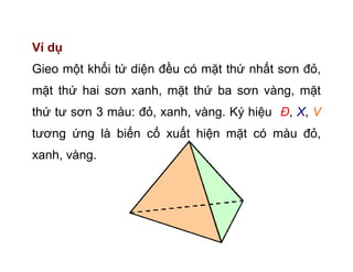 Ví dụ
Gieo một khối tứ diện đều có mặt thứ nhất sơn đỏ,
mặt thứ hai sơn xanh, mặt thứ ba sơn vàng, mặt
thứ tư sơn 3 màu: đỏ, xanh, vàng. Ký hiệu Đ, X, V
tương ứng là biến cố xuất hiện mặt có màu đỏ,
xanh, vàng.
 