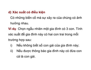 d) Xác suất có điều kiện
Có những biến cố mà sự xảy ra của chúng có ảnh
hưởng nhau.
Ví dụ Chọn ngẫu nhiên một gia đình có 3 con. Tính
xác suất để gia đình này có hai con trai trong mỗi
trường hợp sau:
i) Nếu không biết số con gái của gia đình này;
ii) Nếu được thông báo gia đình này có đứa con
cả là con gái.
 