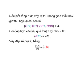 Nếu biết rằng đã xảy ra thì không gian mẫu bây
giờ thu hẹp lại chỉ còn là
{GTT, GTG, GGT, GGG} = .
Còn tập hợp các kết quả thuận lợi cho là
{GTT} = .
Vậy đáp số của ii) bằng
. 
 