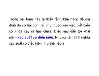 Trong bài toán này ta thấy rằng khả năng để gia
đình đó có hai con trai phụ thuộc vào việc biết biến
cố đã xảy ra hay chưa. Điều này dẫn tới khái
niệm xác suất có điều kiện. Nhưng nên định nghĩa
xác suất có điều kiện như thế nào ?
 