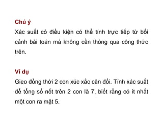 Chú ý
Xác suất có điều kiện có thể tính trực tiếp từ bối
cảnh bài toán mà không cần thông qua công thức
trên.
Ví dụ
Gieo đồng thời 2 con xúc xắc cân đối. Tính xác suất
để tổng số nốt trên 2 con là 7, biết rằng có ít nhất
một con ra mặt 5.
 