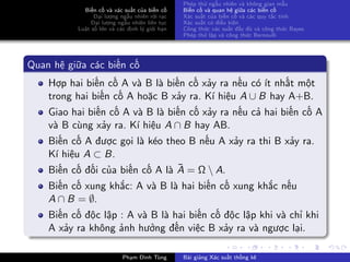 Biến cố và xác suất của biến cố
Đại lượng ngẫu nhiên rời rạc
Đại lượng ngẫu nhiên liên tục
Luật số lớn và các định lý giới hạn
Phép thử ngẫu nhiên và không gian mẫu
Biến cố và quan hệ giữa các biến cố
Xác suất của biến cố và các quy tắc tính
Xác suất có điều kiện
Công thức xác suất đầy đủ và công thức Bayes
Phép thử lặp và công thức Bernoulli
Quan hệ giữa các biến cố
Hợp hai biến cố A và B là biến cố xảy ra nếu có ít nhất một
trong hai biến cố A hoặc B xảy ra. Kí hiệu A ∪ B hay A+B.
Giao hai biến cố A và B là biến cố xảy ra nếu cả hai biến cố A
và B cùng xảy ra. Kí hiệu A ∩ B hay AB.
Biến cố A được gọi là kéo theo B nếu A xảy ra thi B xảy ra.
Kí hiệu A ⊂ B.
Biến cố đối của biến cố A là ¯A = Ω  A.
Biến cố xung khắc: A và B là hai biến cố xung khắc nếu
A ∩ B = ∅.
Biến cố độc lập : A và B là hai biến cố độc lập khi và chỉ khi
A xảy ra không ảnh hưởng đến việc B xảy ra và ngược lại.
Phạm Đình Tùng Bài giảng Xác suất thống kê
 