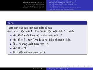 Biến cố và xác suất của biến cố
Đại lượng ngẫu nhiên rời rạc
Đại lượng ngẫu nhiên liên tục
Luật số lớn và các định lý giới hạn
Phép thử ngẫu nhiên và không gian mẫu
Biến cố và quan hệ giữa các biến cố
Xác suất của biến cố và các quy tắc tính
Xác suất có điều kiện
Công thức xác suất đầy đủ và công thức Bayes
Phép thử lặp và công thức Bernoulli
Ví dụ
Tung con xúc sắc, đặt các biến cố sau
A=" xuất hiện mặt 1"; B="xuât hiện mặt chẵn". Khi đó
A ∪ B="Xuất hiện mặt chẵn hoặc mặt 1".
A ∩ B = ∅ , hay A và B là hai biến cố xung khắc.
¯A = "không xuất hiện mặt 1".
¯A ∩ B = B.
B là biến cố kéo theo với ¯A.
Phạm Đình Tùng Bài giảng Xác suất thống kê
 