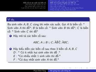 Biến cố và xác suất của biến cố
Đại lượng ngẫu nhiên rời rạc
Đại lượng ngẫu nhiên liên tục
Luật số lớn và các định lý giới hạn
Phép thử ngẫu nhiên và không gian mẫu
Biến cố và quan hệ giữa các biến cố
Xác suất của biến cố và các quy tắc tính
Xác suất có điều kiện
Công thức xác suất đầy đủ và công thức Bayes
Phép thử lặp và công thức Bernoulli
Ví dụ.
Ba sinh viên A, B, C cùng thi môn xác suất. Gọi A là biến cố: "
Sinh viên A thi đỗ"; B là biến cố: " Sinh viên B thi đỗ"; C là biến
cố: " Sinh viên C thi đỗ"
1 Hãy mô tả các biến cố sau:
ABC; A ∪ B ∪ C; ¯A¯B ¯C; ¯ABC;
2 Hãy biểu diễn các biến cố sau theo 3 biến cố A, B, C
D : " Có ít nhất hai sinh viên thi đỗ ."
E : "Có nhiều nhất 1 sinh viên thi đỗ."
F : "Có duy nhất sinh viên A thi đỗ."
Phạm Đình Tùng Bài giảng Xác suất thống kê
 