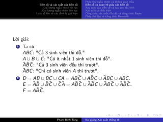 Biến cố và xác suất của biến cố
Đại lượng ngẫu nhiên rời rạc
Đại lượng ngẫu nhiên liên tục
Luật số lớn và các định lý giới hạn
Phép thử ngẫu nhiên và không gian mẫu
Biến cố và quan hệ giữa các biến cố
Xác suất của biến cố và các quy tắc tính
Xác suất có điều kiện
Công thức xác suất đầy đủ và công thức Bayes
Phép thử lặp và công thức Bernoulli
Lời giải:
1 Ta có:
ABC: "Cả 3 sinh viên thi đỗ."
A ∪ B ∪ C: "Có ít nhất 1 sinh viên thi đỗ".
¯A¯B ¯C: "Cả 3 sinh viên đều thi trượt".
¯ABC: "Chỉ có sinh viên A thi trượt".
2 D = AB ∪ BC ∪ CA = AB ¯C ∪ A¯BC ∪ ¯ABC ∪ ABC.
E = ¯A¯B ∪ ¯B ¯C ∪ ¯C ¯A = A¯B ¯C ∪ ¯A¯BC ∪ ¯AB ¯C ∪ ¯A¯B ¯C.
F = A¯B ¯C.
Phạm Đình Tùng Bài giảng Xác suất thống kê
 