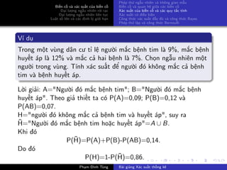 Biến cố và xác suất của biến cố
Đại lượng ngẫu nhiên rời rạc
Đại lượng ngẫu nhiên liên tục
Luật số lớn và các định lý giới hạn
Phép thử ngẫu nhiên và không gian mẫu
Biến cố và quan hệ giữa các biến cố
Xác suất của biến cố và các quy tắc tính
Xác suất có điều kiện
Công thức xác suất đầy đủ và công thức Bayes
Phép thử lặp và công thức Bernoulli
Ví dụ
Trong một vùng dân cư tỉ lệ người mắc bệnh tim là 9%, mắc bệnh
huyết áp là 12% và mắc cả hai bệnh là 7%. Chọn ngẫu nhiên một
người trong vùng. Tính xác suất để người đó không mắc cả bệnh
tim và bệnh huyết áp.
Lời giải: A="Người đó mắc bệnh tim"; B="Người đó mắc bệnh
huyết áp". Theo giả thiết ta có P(A)=0,09; P(B)=0,12 và
P(AB)=0,07.
H="người đó không mắc cả bệnh tim và huyết áp", suy ra
¯H="Người đó mắc bệnh tim hoặc huyết áp"=A ∪ B.
Khi đó
P(¯H)=P(A)+P(B)-P(AB)=0,14.
Do đó
P(H)=1-P(¯H)=0,86.
Phạm Đình Tùng Bài giảng Xác suất thống kê
 