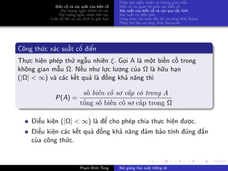 Biến cố và xác suất của biến cố
Đại lượng ngẫu nhiên rời rạc
Đại lượng ngẫu nhiên liên tục
Luật số lớn và các định lý giới hạn
Phép thử ngẫu nhiên và không gian mẫu
Biến cố và quan hệ giữa các biến cố
Xác suất của biến cố và các quy tắc tính
Xác suất có điều kiện
Công thức xác suất đầy đủ và công thức Bayes
Phép thử lặp và công thức Bernoulli
Công thức xác suất cổ điển
Thực hiện phép thử ngẫu nhiên ξ. Gọi A là một biến cố trong
không gian mẫu Ω. Nếu như lực lượng của Ω là hữu hạn
(|Ω| < ∞) và các kết quả là đồng khả năng thì
P(A) =
số biến cố sơ cấp có trong A
tổng số biến cố sơ cấp trong Ω
Điều kiện (|Ω| < ∞) là để cho phép chia thực hiện được.
Điều kiện các kết quả đồng khả năng đảm bảo tính đúng đắn
của công thức.
Phạm Đình Tùng Bài giảng Xác suất thống kê
 