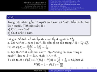 Biến cố và xác suất của biến cố
Đại lượng ngẫu nhiên rời rạc
Đại lượng ngẫu nhiên liên tục
Luật số lớn và các định lý giới hạn
Phép thử ngẫu nhiên và không gian mẫu
Biến cố và quan hệ giữa các biến cố
Xác suất của biến cố và các quy tắc tính
Xác suất có điều kiện
Công thức xác suất đầy đủ và công thức Bayes
Phép thử lặp và công thức Bernoulli
Ví dụ
Trong một nhóm gồm 10 người có 5 nam và 5 nữ. Tiến hành chọn
lấy 4 người. Tính xác suất để :
a) Có 1 nam 3 nữ.
b) Có ít nhất 2 nam.
Lời giải: Số biến cố sơ cấp khi chọn lấy 4 người là C4
10.
a. Gọi A="có 1 nam 3 nữ". Số biến cố sơ cấp trong A là : C1
5 .C3
5 .
Do đó P(A) =
C1
5 .C3
5
C4
10
= 5.10
210 = 5
21.
b. Gọi B="có ít nhất hai nam", B0="không có nam trong 4
người". Suy ra ¯B = B0 ∪ A, B0 ∩ A = ∅.
Từ đó ta có : P(¯B) = P(B0) + P(A) =
C4
5
C4
10
+ 5
21 = 55/210 và
P(B) = 1 − P(¯B) = 155
210 .
Phạm Đình Tùng Bài giảng Xác suất thống kê
 