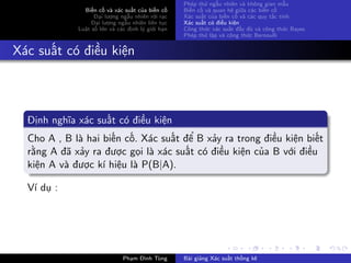 Biến cố và xác suất của biến cố
Đại lượng ngẫu nhiên rời rạc
Đại lượng ngẫu nhiên liên tục
Luật số lớn và các định lý giới hạn
Phép thử ngẫu nhiên và không gian mẫu
Biến cố và quan hệ giữa các biến cố
Xác suất của biến cố và các quy tắc tính
Xác suất có điều kiện
Công thức xác suất đầy đủ và công thức Bayes
Phép thử lặp và công thức Bernoulli
Xác suất có điều kiện
Định nghĩa xác suất có điều kiện
Cho A , B là hai biến cố. Xác suất để B xảy ra trong điều kiện biết
rằng A đã xảy ra được gọi là xác suất có điều kiện của B với điều
kiện A và được kí hiệu là P(B|A).
Ví dụ :
Phạm Đình Tùng Bài giảng Xác suất thống kê
 