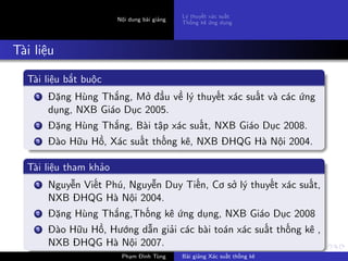 Nội dung bài giảng
Lý thuyết xác suất
Thống kê ứng dụng
Tài liệu
Tài liệu bắt buộc
1 Đặng Hùng Thắng, Mở đầu về lý thuyết xác suất và các ứng
dụng, NXB Giáo Dục 2005.
2 Đặng Hùng Thắng, Bài tập xác suất, NXB Giáo Dục 2008.
3 Đào Hữu Hồ, Xác suất thống kê, NXB ĐHQG Hà Nội 2004.
Tài liệu tham khảo
1 Nguyễn Viết Phú, Nguyễn Duy Tiến, Cơ sở lý thuyết xác suất,
NXB ĐHQG Hà Nội 2004.
2 Đặng Hùng Thắng,Thống kê ứng dụng, NXB Giáo Dục 2008
3 Đào Hữu Hồ, Hướng dẫn giải các bài toán xác suất thống kê ,
NXB ĐHQG Hà Nội 2007.
Phạm Đình Tùng Bài giảng Xác suất thống kê
 