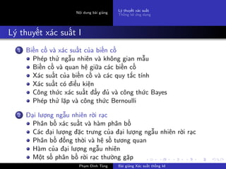 Nội dung bài giảng
Lý thuyết xác suất
Thống kê ứng dụng
Lý thuyết xác suất I
1 Biến cố và xác suất của biến cố
Phép thử ngẫu nhiên và không gian mẫu
Biến cố và quan hệ giữa các biến cố
Xác suất của biến cố và các quy tắc tính
Xác suất có điều kiện
Công thức xác suất đầy đủ và công thức Bayes
Phép thử lặp và công thức Bernoulli
2 Đại lượng ngẫu nhiên rời rạc
Phân bố xác suất và hàm phân bố
Các đại lượng đặc trưng của đại lượng ngẫu nhiên rời rạc
Phân bố đồng thời và hệ số tương quan
Hàm của đại lượng ngẫu nhiên
Một số phân bố rời rạc thường gặp
Phạm Đình Tùng Bài giảng Xác suất thống kê
 