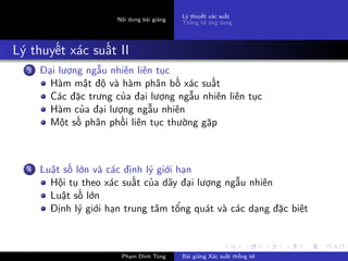Nội dung bài giảng
Lý thuyết xác suất
Thống kê ứng dụng
Lý thuyết xác suất II
3 Đại lượng ngẫu nhiên liên tục
Hàm mật độ và hàm phân bố xác suất
Các đặc trưng của đại lượng ngẫu nhiên liên tục
Hàm của đại lượng ngẫu nhiên
Một số phân phối liên tục thường gặp
4 Luật số lớn và các định lý giới hạn
Hội tụ theo xác suất của dãy đại lượng ngẫu nhiên
Luật số lớn
Định lý giới hạn trung tâm tổng quát và các dạng đặc biệt
Phạm Đình Tùng Bài giảng Xác suất thống kê
 