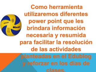 Como herramienta
utilizaremos diferentes
power point que les
brindara información
necesaria y resumida
para facilitar la resolución
de las actividades
planteadas en el Edublog
y reforzar en los días de
 