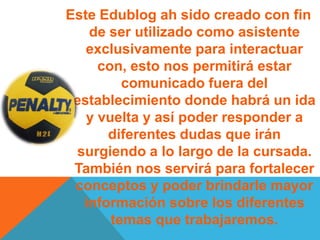 Este Edublog ah sido creado con fin
de ser utilizado como asistente
exclusivamente para interactuar
con, esto nos permitirá estar
comunicado fuera del
establecimiento donde habrá un ida
y vuelta y así poder responder a
diferentes dudas que irán
surgiendo a lo largo de la cursada.
También nos servirá para fortalecer
conceptos y poder brindarle mayor
información sobre los diferentes
temas que trabajaremos.
 