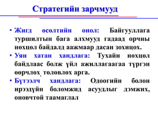 Стратегийн зарчмууд

• Жигд өсөлтийн онол: Байгууллага
  туршилтын бага алхмууд гадаад орчны
  нөхцөл байдалд аажмаар дасан зохицох.
• Уян хатан хандлага: Тухайн нөхцөл
  байдлаас болж үйл ажиллагаагаа түргэн
  өөрчлөх, төлөвлөх арга.
• Бүтээлч хандлага: Одоогийн болон
  ирээдүйн боломжид асуудлыг дэмжих,
  оновчтой таамаглал
 