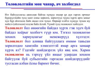 Төлөвлөлтийн мөн чанар, ач холбогдол

Нэг байгууллагад ажиллаж байгаа хүмүүс өндөр үр дүн гаргах орчныг
бүрдүүлэхийн тулд хамт олны зорилго, зорилтууд түүнд хүрэх арга замыг
хүн бүр ойлгосон байх явдал нэн чухал. Өөрөөр хэлбэл хүмүүс чухам юу
хийхээ (ойлгосон) мэдэж байх ёстой. Үүний тулд төлөвлөлт хийгддэг.
Төлөвлөлт бол өнөөгийн байдал хүрэх гэж хүсч буй
байдал хоёрыг холбогч гүүр юм. Тэгвэл төлөвлөгөө
зохиох     хариуцлагыг     менежерүүд   хүлээдэг.
Төлөвлөлт бол аливаа байгууллага өмнөө тавьсан
зорилгодоо хамгийн хэмнэлттэй ямар арга замаар
хүрэх вэ? Гэдгийг шийдвэрлэх үйл явц юм. Харин
төлөвлөгөө нь тэрхүү үйл явцыг удирдан зохион
байгуулж буй субьектийн гаргасан шийдвэрүүдийг
тусгасан албан ёсны баримт бичиг.
 