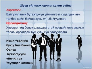 Шууд үйлчлэх орчны хүчин зүйлс
Хэрэглэгч:
Байгууллагын бүтээгдхүүн үйлчилгээг худалдан авч
төлбөр хийж байгаа хувь хүн ,байгууллага
Өрсөлдөгчид:
Хэрэглэгчид болох шаардлагатай нөөцийг олж авахын
төлөө өрсөлдөж буй хувь хүн байгууллага

Ижил төрлийн
буюу бие биенээ
Орлох
бүтээгдхүүн
үйлчилгээ
Үзүүлдэг компани

 