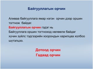 Байгууллагын орчин
Аливаа байгууллага ямар нэгэн орчин дээр оршин
тогтнож байдаг.
Байгууллагын орчин гэдэг нь
Байгууллага оршин тогтноход нөлөөлж байдаг
хүчин зүйлс тэдгээрийн хоорондын харилцаа холбоо
шүтэлцээ.

Дотоод орчин
Гадаад орчин

 