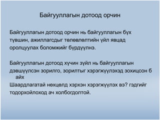 Байгууллагын дотоод орчин
Байгууллагын дотоод орчин нь байгууллагын бүх
түвшин, ажиллагсдыг төлөвлөлтийн үйл явцад
оролцуулах боломжийг бүрдүүлнэ.
Байгууллагын дотоод хүчин зүйл нь байгууллагын
дэвшүүлсэн зорилго, зорилтыг хэрэгжүүлэхэд зохицсон б
айх
Шаардлагатай нөхцөлд хэрхэн хэрэгжүүлэх вэ? гэдгийг
тодорхойлоход ач холбогдолтой.

 