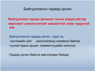 Байгууллагын гадаад орчин
Байгууллага гадаад орчиноо таньж мэдэхгүйгээр
өөрчлөлт шинэчлэлтийг амжилттай хийж чадахгүй
юм.
Байгууллагын гадаад орчин гэдэг нь
системийн үйл ажиллагаанд нөлөөлж байгаа
түүний гадна орших элементүүдийн олонлог.
Гадаад орчин байнга өөрчлөгдөж байдаг.

 