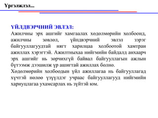 Үргэлжлэл...



  ҮЙЛДВЭРЧНИЙ ЭВЛЭЛ:
  Ажилчны эрх ашгийг хамгаалах хөдөлмөрийн холбоонд,
  ажилчны      зөвлөл,    үйпдвэрчний    эвлэл    зэрэг
  байгууллагуудтай нягт харилцаа холбоотой хамтран
  ажиллах хэрэгтэй. Ажилтныхаа нийгмийн байдалд анхаарч
  эрх ашгийг нь зөрчихгүй байвал байгууллагын ажлын
  бүтээмж дээшилж үр ашигтай ажиллах болно.
  Хөдөлмөрийн холбоодын үйл ажиллагаа нь байгууллагад
  хүчтэй нөлөө үзүүлдэг учраас байгууллагууд нийгмийн
  хариуцлагаа ухамсарлах нь зүйтэй юм.
 