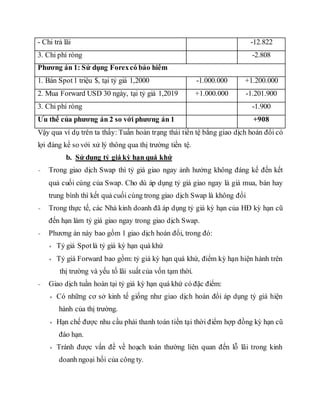 - Chi trả lãi -12.822
3. Chi phí ròng -2.808
Phương án 1: Sử dụng Forexcó bảo hiểm
1. Bán Spot1 triệu $, tại tỷ giá 1,2000 -1.000.000 +1.200.000
2. Mua Forward USD 30 ngày, tại tỷ giá 1,2019 +1.000.000 -1.201.900
3. Chi phí ròng -1.900
Ưu thế của phương án 2 so với phương án 1 +908
Vậy qua ví dụ trên ta thấy: Tuần hoàn trạng thái tiền tệ bằng giao dịch hoán đổi có
lợi đáng kể so với xử lý thông qua thị trường tiền tệ.
b. Sử dụng tỷ giá kỳ hạn quá khứ
- Trong giao dịch Swap thì tỷ giá giao ngay ảnh hưởng không đáng kế đến kết
quả cuối cùng của Swap. Cho dù áp dụng tỷ giá giao ngay là giá mua, bán hay
trung bình thì kết quả cuối cùng trong giao dịch Swap là không đổi
- Trong thực tế, các Nhà kinh doanh đã áp dụng tỷ giá kỳ hạn của HĐ kỳ hạn cũ
đến hạn làm tỷ giá giao ngay trong giao dịch Swap.
- Phương án này bao gồm 1 giao dịch hoán đổi, trong đó:
+ Tỷ giá Spotlà tỷ giá kỳ hạn quá khứ
+ Tỷ giá Forward bao gồm: tỷ giá kỳ hạn quá khứ, điểm kỳ hạn hiện hành trên
thị trường và yếu tố lãi suất của vốn tạm thời.
- Giao dịch tuần hoàn tại tỷ giá kỳ hạn quá khứ có đặc điểm:
+ Có những cơ sở kinh tế giống như giao dịch hoán đổi áp dụng tỷ giá hiện
hành của thị trường.
+ Hạn chế được nhu cầu phải thanh toán tiền tại thời điểm hợp đồng kỳ hạn cũ
đáo hạn.
+ Tránh được vấn đề về hoạch toán thường liên quan đến lỗ lãi trong kinh
doanh ngoại hối của công ty.
 