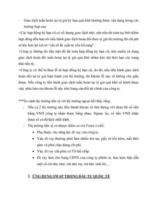 - Giao dịch tuần hoàn tại tỷ giá kỳ hạn quá khứ thường được vận dụng trong các
trường hợp sau:
+Các hợp động kỳ hạn cũ có số lượng giao dịch nhỏ, nên nếu tất toán tại thời điểm
hợp đồng đến hạn rồi tiến hành giao dịch hoán đổi theo tỷ giá thị trường thì chi phí
sẽ lớn hơn lợi ích từ “yếu tố lãi suất từ vốn bổ sung”.
+Công ty không đủ tiền mặt để tất toán hợp đồng kỳ hạn cũ, nên muốn sử dụng
giao dịch hoán đổi tuần hoàn tại tỷ giá quá khứ nhằm kéo dài thời hạn các trạng
thái tiền tệ.
+Công ty có thể bị thua lỗ từ hợp đồng kỳ hạn cũ, do đó, nếu tiến hành giao dịch
hoán đổi tại tỷ giá hiện hành của thị trường, thì khoản lỗ này sẽ không che giấu
được. Nếu công ty tiến hành giao dịch tuần hoàn tại tỷ giá quá khứ sẽ tránh được
việc phải báo cáo khoản lỗ này trên bảng cân đối tài chính của công ty.
***So sánh thị trường tiền tệ với thị trường ngoại hối thấy rằng:
- Nếu cả 2 thị trường này đểu thanh khoản và liên thông với nhau thì số tiền
bằng VND công ty nhận được bằng nhau. Ngược lại, số tiền VND nhận
được sẽ có độ lệch nhất định.
- Thị trường tiền tệ có nhược điểm so với Forex ở chỗ:
 Phụ thuộc vào năng lực đi vay của công ty.
 Việc đi vay thường phải làm nhiều thủ tục giấy tờ tốn kém, mất thời
gian và phải chịu đựng chi phí.
 Việc đi vay cần phải có TS thế chấp.
 Đi vay làm cho bảng CĐTS của công ty phình ra, làm kém hấp dẫn
một số chỉ tiêu như; chỉ tiêu nợ, chỉ tiêu sinh lời,…
2. ỨNG DỤNG SWAP TRONG ĐẦU TƯ QUỐC TẾ
 