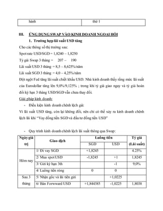 hành thứ 1
III. ỨNG DỤNG SWAP VÀO KINH DOANH NGOẠI HỐI
1. Trường hợp lãi suất USD tăng
Cho các thông số thị trường sau:
Spotrate USD/SGD = 1,8240 – 1,8250
Tỷ giá Swap 3 tháng = 207 – 190
Lãi suất USD 3 tháng = 8,5 – 8,625%/năm
Lãi suất SGD 3 tháng = 4,0 – 4,25%/năm
Đột ngột Fed tăng lãi suất chiết khấu USD. Nhà kinh doanh thấy rằng mức lãi suất
của Eurodollar tăng lên 9,0%/9,125% ; trong khi tỷ giá giao ngay và tỷ giá hoán
đổi kỳ hạn 3 tháng USD/SGD vẫn chưa thay đổi.
Giải pháp kinh doanh:
- Điều kiện kinh doanh chênh lệch giá:
Vì lãi suất USD tăng, còn lại không đổi, nên chỉ có thể xảy ra kinh doanh chênh
lệch lãi khi “Vay đồng tiền SGD và đầu tư đồng tiền USD”
- Quy trình kinh doanh chênh lệch lãi suất thông qua Swap:
Ngàygiá
trị
Giao dịch
Luồng tiền Tỷ giá
(Lãi suất)SGD USD
Hôm nay
1/ Đi vay SGD +1,8245 4.25%
2/ Mua spotUSD -1,8245 +1 1,8245
3/ Gửi kỳ hạn 3th -1 9,0%
4/ Luồng tiền ròng 0 0
Sau 3
tháng
5/ Nhận gốc và lãi tiền gửi +1,0225
6/ Bán Forwward USD +1,844385 -1,0225 1,8038
 