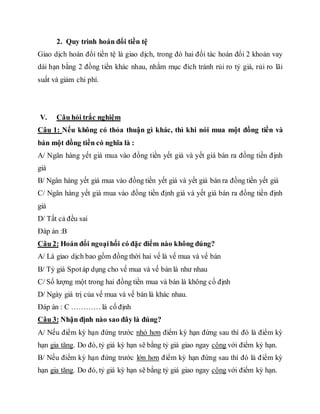 2. Quy trình hoán đổi tiền tệ
Giao dịch hoán đổi tiền tệ là giao dịch, trong đó hai đối tác hoán đổi 2 khoản vay
dài hạn bằng 2 đồng tiền khác nhau, nhằm mục đích tránh rủi ro tỷ giá, rủi ro lãi
suất và giảm chi phí.
V. Câu hỏi trắc nghiệm
Câu 1: Nếu không có thỏa thuận gì khác, thì khi nói mua một đồng tiền và
bán một đồng tiền có nghĩa là :
A/ Ngân hàng yết giá mua vào đồng tiền yết giá và yết giá bán ra đồng tiền định
giá
B/ Ngân hàng yết giá mua vào đồng tiền yết giá và yết giá bán ra đồng tiền yết giá
C/ Ngân hàng yết giá mua vào đồng tiền định giá và yết giá bán ra đồng tiền định
giá
D/ Tất cả đều sai
Đáp án :B
Câu 2: Hoán đổi ngoạihối có đặc điểm nào không đúng?
A/ Là giao dịch bao gồm đồng thời hai vế là vế mua và vế bán
B/ Tỷ giá Spotáp dụng cho vế mua và vế bán là như nhau
C/ Số lượng một trong hai đồng tiền mua và bán là không cố định
D/ Ngày giá trị của vế mua và vế bán là khác nhau.
Đáp án : C ………… là cố định
Câu 3: Nhận định nào sao đây là đúng?
A/ Nếu điểm kỳ hạn đứng trước nhỏ hơn điểm kỳ hạn đứng sau thì đó là điểm kỳ
hạn gia tăng. Do đó, tỷ giá kỳ hạn sẽ bằng tỷ giá giao ngay cộng với điểm kỳ hạn.
B/ Nếu điểm kỳ hạn đứng trước lớn hơn điểm kỳ hạn đứng sau thì đó là điểm kỳ
hạn gia tăng. Do đó, tỷ giá kỳ hạn sẽ bằng tỷ giá giao ngay cộng với điểm kỳ hạn.
 