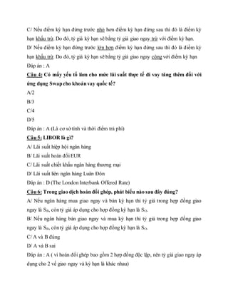 C/ Nếu điểm kỳ hạn đứng trước nhỏ hơn điểm kỳ hạn đứng sau thì đó là điểm kỳ
hạn khấu trừ. Do đó, tỷ giá kỳ hạn sẽ bằng tỷ giá giao ngay trừ với điểm kỳ hạn.
D/ Nếu điểm kỳ hạn đứng trước lớn hơn điểm kỳ hạn đứng sau thì đó là điểm kỳ
hạn khấu trừ. Do đó, tỷ giá kỳ hạn sẽ bằng tỷ giá giao ngay cộng với điểm kỳ hạn
Đáp án : A
Câu 4: Có mấy yếu tố làm cho mức lãi suất thực tế đi vay tăng thêm đối với
ứng dụng Swapcho khoảnvay quốc tế?
A/2
B/3
C/4
D/5
Đáp án : A (Là cơ sở tính và thời điểm trả phí)
Câu 5: LIBOR là gì?
A/ Lãi suất hiệp hội ngân hàng
B/ Lãi suất hoán đổiEUR
C/ Lãi suất chiết khấu ngân hàng thương mại
D/ Lãi suất liên ngân hàng Luân Đôn
Đáp án : D (The London Interbank Offered Rate)
Câu 6: Trong giao dịch hoán đổi ghép, phát biểu nào sau đây đúng?
A/ Nếu ngân hàng mua giao ngay và bán kỳ hạn thì tỷ giá trong hợp đồng giao
ngay là SB, còntỷ giá áp dụng cho hợp đồng kỳ hạn là SO.
B/ Nếu ngân hàng bán giao ngay và mua kỳ hạn thì tỷ giá trong hợp đồng giao
ngay là SB, còntỷ giá áp dụng cho hợp đồng kỳ hạn là SO.
C/ A và B đúng
D/ A và B sai
Đáp án : A ( vì hoán đổi ghép bao gồm 2 hợp đồng độc lập, nên tỷ giá giao ngay áp
dụng cho 2 vế giao ngay và kỳ hạn là khác nhau)
 