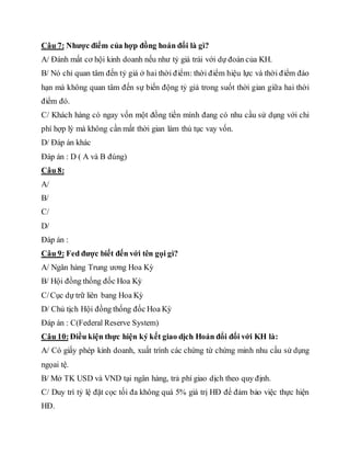 Câu 7: Nhược điểm của hợp đồng hoán đổi là gì?
A/ Đánh mất cơ hội kinh doanh nếu như tỷ giá trái với dự đoán của KH.
B/ Nó chỉ quan tâm đến tỷ giá ở hai thời điểm: thời điểm hiệu lực và thời điểm đáo
hạn mà không quan tâm đến sự biến động tỷ giá trong suốt thời gian giữa hai thời
điểm đó.
C/ Khách hàng có ngay vốn một đồng tiền mình đang có nhu cầu sử dụng với chi
phí hợp lý mà không cần mất thời gian làm thủ tục vay vốn.
D/ Đáp án khác
Đáp án : D ( A và B đúng)
Câu 8:
A/
B/
C/
D/
Đáp án :
Câu 9: Fed được biết đến với tên gọi gì?
A/ Ngân hàng Trung ương Hoa Kỳ
B/ Hội đồng thống đốc Hoa Kỳ
C/Cục dự trữ liên bang Hoa Kỳ
D/ Chủ tịch Hội đồng thống đốc Hoa Kỳ
Đáp án : C(Federal Reserve System)
Câu 10:Điều kiện thực hiện ký kết giao dịch Hoán đổi đối với KH là:
A/ Có giấy phép kinh doanh, xuất trình các chứng từ chứng minh nhu cầu sử dụng
ngọai tệ.
B/ Mở TK USD và VND tại ngân hàng, trả phí giao dịch theo quy định.
C/ Duy trì tỷ lệ đặt cọc tối đa không quá 5% giá trị HĐ để đảm bảo việc thực hiện
HĐ.
 
