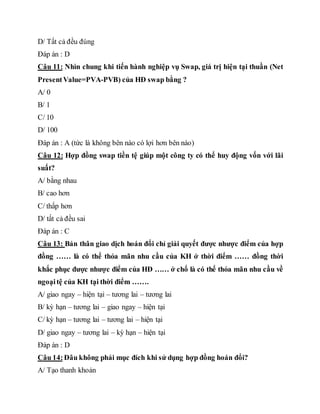 D/ Tất cả đều đúng
Đáp án : D
Câu 11: Nhìn chung khi tiến hành nghiệp vụ Swap, giá trị hiện tại thuần (Net
PresentValue=PVA-PVB) của HĐ swap bằng ?
A/ 0
B/ 1
C/ 10
D/ 100
Đáp án : A (tức là không bên nào có lợi hơn bên nào)
Câu 12: Hợp đồng swap tiền tệ giúp một công ty có thể huy động vốn với lãi
suất?
A/ bằng nhau
B/ cao hơn
C/ thấp hơn
D/ tất cả đều sai
Đáp án : C
Câu 13: Bản thân giao dịch hoán đổi chỉ giải quyết được nhược điểm của hợp
đồng …… là có thể thỏa mãn nhu cầu của KH ở thời điểm …… đồng thời
khắc phục được nhược điểm của HĐ …… ở chổ là có thể thỏa mãn nhu cầu về
ngoạitệ của KH tại thời điểm …….
A/ giao ngay – hiện tại – tương lai – tương lai
B/ kỳ hạn – tương lai – giao ngay – hiện tại
C/ kỳ hạn – tương lai – tương lai – hiện tại
D/ giao ngay – tương lai – kỳ hạn – hiện tại
Đáp án : D
Câu 14:Đâu không phải mục đích khi sử dụng hợp đồng hoán đổi?
A/ Tạo thanh khoản
 