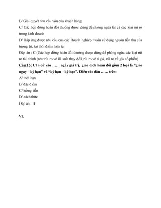 B/ Giải quyết nhu cầu vốn của khách hàng
C/ Các hợp đồng hoán đổi thường được dùng để phòng ngừa tất cả các loại rủi ro
trong kinh doanh
D/ Đáp ứng được nhu cầu của các Doanh nghiệp muốn sử dụng nguồn tiền thu của
tương lai, tại thời điểm hiện tại
Đáp án : C (Các hợp đồng hoán đổi thường được dùng để phòng ngừa các loại rủi
ro tài chính (như rủi ro về lãi suất thay đổi, rủi ro về tỉ giá, rủi ro về giá cổ phiếu)
Câu 15: Căn cứ vào …… ngày giá trị, giao dịch hoán đổi gồm 2 loại là “giao
ngay – kỳ hạn” và “kỳ hạn – kỳ hạn”. Điền vào dấu …… trên:
A/ thời hạn
B/ đặc điểm
C/ luồng tiền
D/ cách thức
Đáp án : B
VI.
 