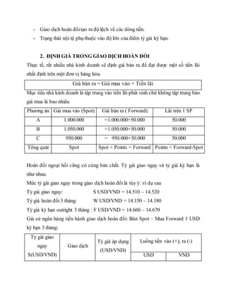 - Giao dịch hoán đổitạo ra độ lệch về các dòng tiền.
- Trạng thái nội tệ phụ thuộc vào độ lớn của điểm tỷ giá kỳ hạn.
2. ĐỊNH GIÁ TRONG GIAO DỊCH HOÁN ĐỔI
Thực tế, rất nhiều nhà kinh doanh sẽ định giá bán ra để đạt được một số tiền lãi
nhất định trên một đơn vị hàng hóa.
Giá bán ra = Giá mua vào + Tiền lãi
Mục tiêu nhà kinh doanh là tập trung vào tiền lãi phát sinh chứ không tập trung bào
giá mua là bao nhiêu.
Phương án Giá mua vào (Spot) Giá bán ra ( Forward) Lãi trên 1 SP
A 1.000.000 =1.000.000+50.000 50.000
B 1.050.000 =1.050.000+50.000 50.000
C 950.000 = 950.000+50.000 50.000
Tổng quát Spot Spot + Points = Forward Points = Forward-Spot
Hoán đổi ngoại hối cũng có cùng bản chất. Tỷ giá giao ngay và tỷ giá kỳ hạn là
như nhau.
Mức tỷ giá giao ngay trong giao dịch hoán đổilà tùy ý: ví dụ sau
Tỷ giá giao ngay: S USD/VND = 14.510 – 14.520
Tỷ giá hoán đổi3 tháng: W USD/VND = 14.150 – 14.180
Tỷ giá kỳ hạn outright 3 tháng : F USD/VND = 14.660 – 14.670
Giả sử ngân hàng tiến hành giao dịch hoán đổi: Bán Spot – Mua Forward 1 USD
kỳ hạn 3 tháng:
Tỷ giá giao
ngay
S(USD/VND)
Giao dịch
Tỷ giá áp dụng
(USD/VND)
Luồng tiền vào (+), ra (-)
USD VND
 
