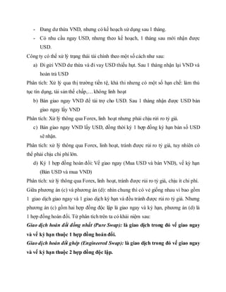 - Đang dư thừa VND, nhưng có kế hoạch sử dụng sau 1 tháng.
- Có nhu cầu ngay USD, nhưng theo kế hoạch, 1 tháng sau mới nhận được
USD.
Công ty có thể xử lý trạng thái tài chính theo một số cách như sau:
a) Đi gửi VND dư thừa và đi vay USD thiếu hụt. Sau 1 tháng nhận lại VND và
hoàn trả USD
Phân tích: Xử lý qua thị trường tiền tệ, khả thi nhưng có một số hạn chế: làm thủ
tục tín dụng, tài sản thế chấp,… không linh hoạt
b) Bán giao ngay VND để tài trợ cho USD. Sau 1 tháng nhận được USD bán
giao ngay lấy VND
Phân tích: Xử lý thông qua Forex, linh hoạt nhưng phải chịu rửi ro tỷ giá.
c) Bán giao ngay VND lấy USD, đồng thời ký 1 hợp đồng kỳ hạn bán số USD
sẽ nhận.
Phân tích: xử lý thông qua Forex, linh hoạt, tránh được rủi ro tỷ giá, tuy nhiên có
thể phải chịu chi phí lớn.
d) Ký 1 hợp đồng hoán đổi: Vế giao ngay (Mua USD và bán VND), vế kỳ hạn
(Bán USD và mua VND)
Phân tích: xử lý thông qua Forex, linh hoạt, tránh được rủi ro tỷ giá, chịu ít chi phí.
Giữa phương án (c) và phương án (d): nhìn chung thì có vẻ giống nhau vì bao gồm
1 giao dịch giao ngay và 1 giao dịch kỳ hạn và đều tránh được rủi ro tỷ giá. Nhưng
phương án (c) gồm hai hợp đồng độc lập là giao ngay và kỳ hạn, phương án (d) là
1 hợp đồng hoán đổi. Từ phân tích trên ta có khái niệm sau:
Giao dịch hoán đổi đồng nhất (Pure Swap): là giao dịch trong đó vế giao ngay
và vế kỳ hạn thuộc 1 hợp đồng hoán đổi.
Giao dịch hoán đổi ghép (Engineered Swap): là giao dịch trong đó vế giao ngay
và vế kỳ hạn thuộc 2 hợp đồng độc lập.
 