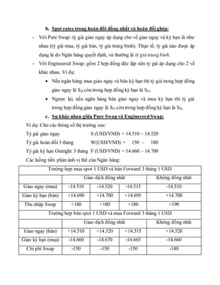 b. Spot rates trong hoán đổi đồng nhất và hoán đổi ghép:
- Với Pure Swap: tỷ giá giao ngay áp dụng cho vế giao ngay và kỳ hạn là như
nhau (tỷ giá mua, tỷ giá bán, tỷ giá trung bình). Thực tế, tỷ giá nào được áp
dụng là do Ngân hàng quyết định, và thường là tỷ giá trung bình.
- Với Engineered Swap: gồm 2 hợp đồng độc lập nên tỷ giá áp dụng cho 2 vế
khác nhau. Ví dụ:
 Nếu ngân hàng mua giao ngay và bán kỳ hạn thì tỷ giá trong hợp đồng
giao ngay là SB còn trong hợp đồng kỳ hạn là SO.
 Ngược lại, nếu ngân hàng bán giao ngay và mua kỳ hạn thì tỷ giá
trong hợp đồng giao ngay là SO còn trong hợp đồng kỳ hạn là SB.
c. Sự khác nhau giữa Pure Swap và EngineeredSwap:
Ví dụ: Cho các thông số thị trường sau:
Tỷ giá giao ngay S (USD/VND) = 14.510 – 14.520
Tỷ giá hoán đổi3 tháng W(USD/VND) = 150 – 180
Tỷ giá kỳ hạn Outright 3 tháng F (USD/VND) = 14.660 – 14.700
Các luồng tiền phản ánh vị thế của Ngân hàng:
Trường hợp mua spot 1 USD và bán Forward 3 tháng 1 USD
Giao dịch đồng nhất Không đồng nhất
Giao ngay (mua) -14.510 -14.520 -14.515 -14.510
Giao kỳ hạn (bán) +14.690 +14.700 +14.695 +14.700
Thu nhập Swap +180 +180 +180 +190
Trường hợp bán spot 1 USD và mua Forward 3 tháng 1 USD
Giao dịch đồng nhất Không đồng nhất
Giao ngay (bán) +14.510 +14.520 +14.515 +14.520
Giao kỳ hạn (mua) -14.660 -14.670 -14.665 -14.660
Chi phí Swap -150 -150 -150 -140
 